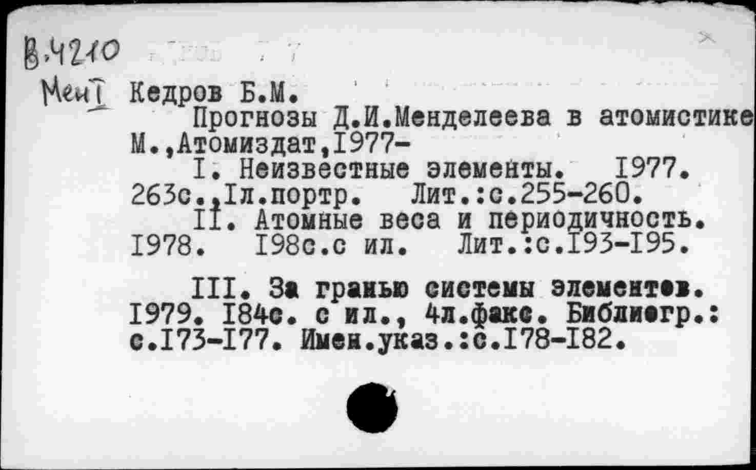 ﻿; 7
Кедров Б.М.
Прогнозы Д.И.Менделеева в атомис М.,Атомиздат,I977-
I.	Неизвестные элементы. 1977. 265с.,1л.портр. Лит.:с.255-260.
II.	Атомные веса и периодичность
1978.	198с.с ил. Лит.:с.193-195.
III.	За гранью системы элемент»!
1979.	184с. с ил., 4л.факс. Библиагр с.173-177. Имен.указ.:с.178-182.